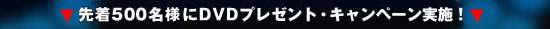 ●先着500名にDVDプレゼント・キャンペーン実施！