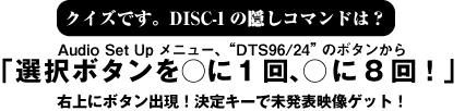 クイズです。DISC-1の隠しコマンドは?Audio Set Upメニュー、“DTS96/24”のボタンから「選択ボタンを○に1回、○に8回!」 右上にボタン出現!決定キーで未発表映像ゲット!